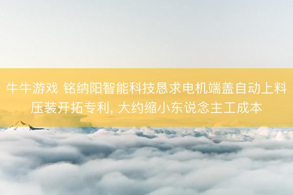 牛牛游戏 铭纳阳智能科技恳求电机端盖自动上料压装开拓专利， 大约缩小东说念主工成本
