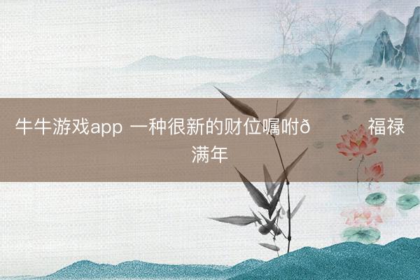 牛牛游戏app 一种很新的财位嘱咐💖福禄满年