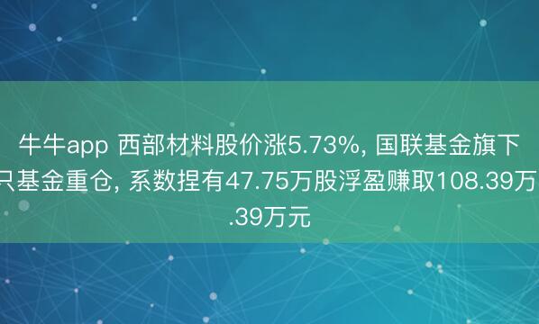 牛牛app 西部材料股价涨5.73%， 国联基金旗下2只基金重仓， 系数捏有47.75万股浮盈赚取108.39万元