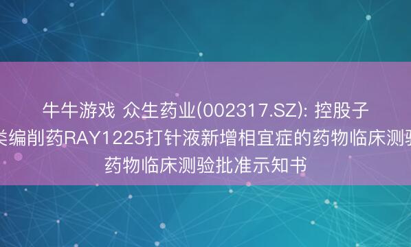 牛牛游戏 众生药业(002317.SZ): 控股子公司收到一类编削药RAY1225打针液新增相宜症的药物临床测验批准示知书
