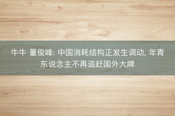 牛牛 董俊峰: 中国消耗结构正发生调动, 年青东说念主不再追赶国外大牌