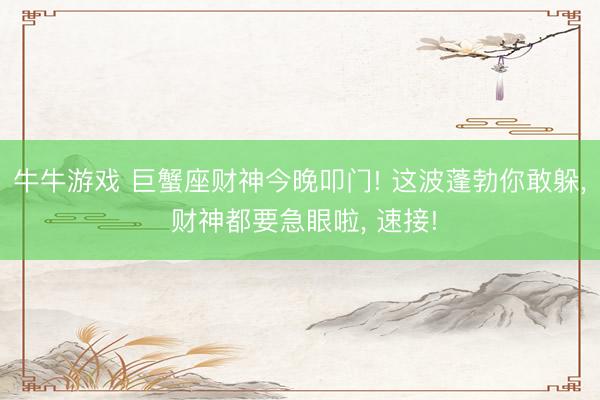 牛牛游戏 巨蟹座财神今晚叩门! 这波蓬勃你敢躲, 财神都要急眼啦, 速接!