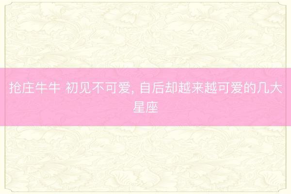 抢庄牛牛 初见不可爱， 自后却越来越可爱的几大星座