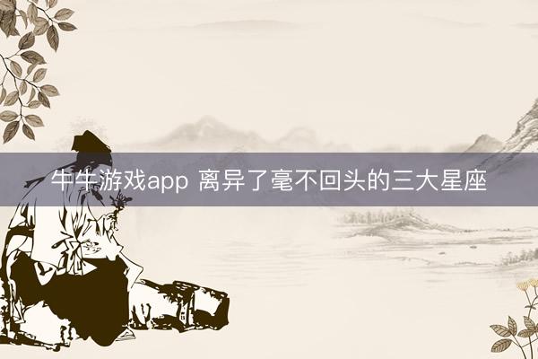 牛牛游戏app 离异了毫不回头的三大星座
