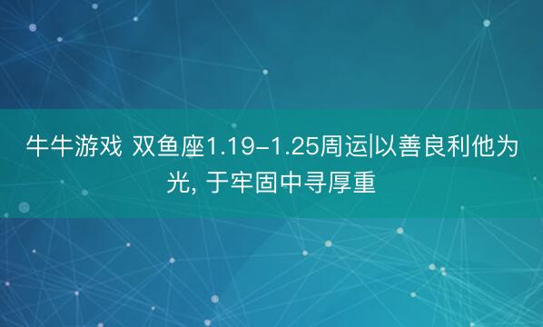 牛牛游戏 双鱼座1.19-1.25周运|以善良利他为光, 于牢固中寻厚重