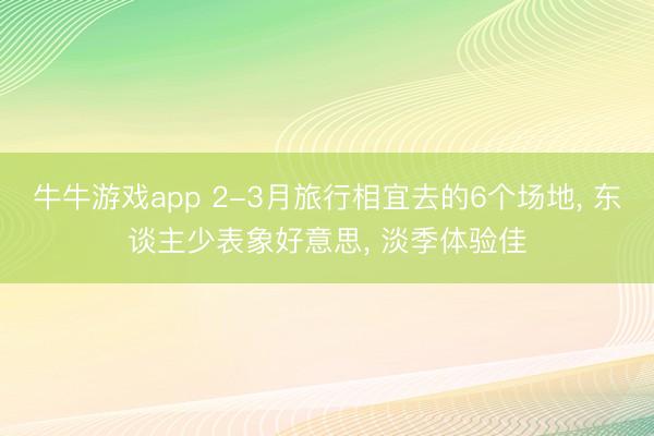 牛牛游戏app 2-3月旅行相宜去的6个场地， 东谈主少表象好意思， 淡季体验佳