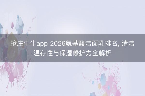 抢庄牛牛app 2026氨基酸洁面乳排名, 清洁温存性与保湿修护力全解析