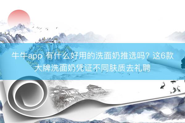 牛牛app 有什么好用的洗面奶推选吗? 这6款大牌洗面奶凭证不同肤质去礼聘