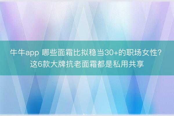 牛牛app 哪些面霜比拟稳当30+的职场女性? 这6款大牌抗老面霜都是私用共享
