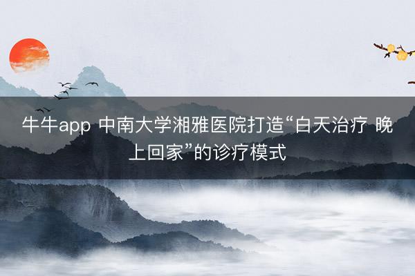 牛牛app 中南大学湘雅医院打造“白天治疗 晚上回家”的诊疗模式