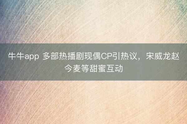 牛牛app 多部热播剧现偶CP引热议，宋威龙赵今麦等甜蜜互动
