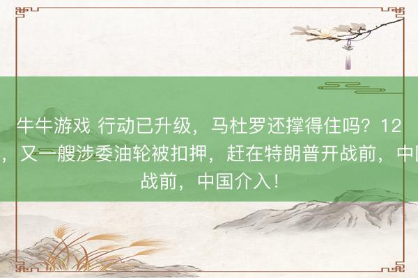 牛牛游戏 行动已升级,马杜罗还撑得住吗?12月24日,又一艘涉委油轮被扣押,赶在特朗普开战前,中国介入!