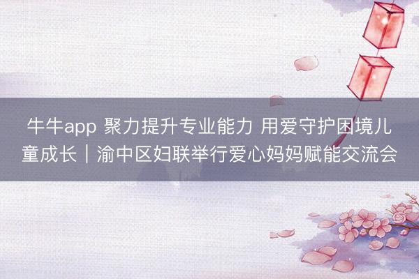 牛牛app 聚力提升专业能力 用爱守护困境儿童成长｜渝中区妇联举行爱心妈妈赋能交流会