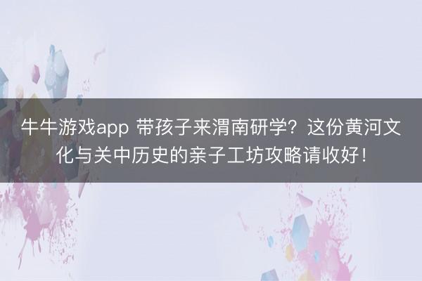 牛牛游戏app 带孩子来渭南研学?这份黄河文化与关中历史的亲子工坊攻略请收好!