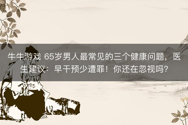 牛牛游戏 65岁男人最常见的三个健康问题，医生建议：早干预少遭罪！你还在忽视吗？