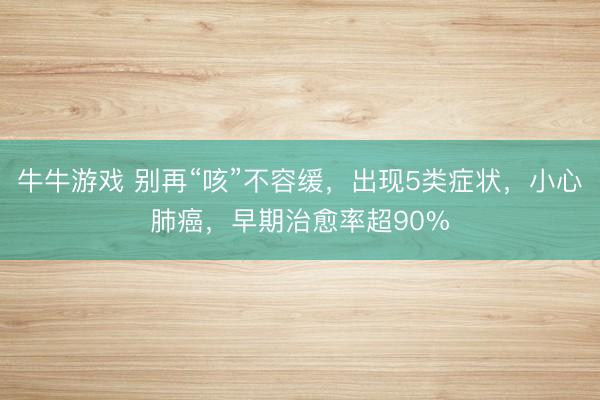 牛牛游戏 别再“咳”不容缓,出现5类症状,小心肺癌,早期治愈率超90%