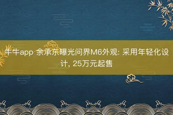 牛牛app 余承东曝光问界M6外观: 采用年轻化设计， 25万元起售