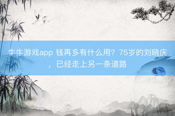 牛牛游戏app 钱再多有什么用？75岁的刘晓庆，已经走上另一条道路