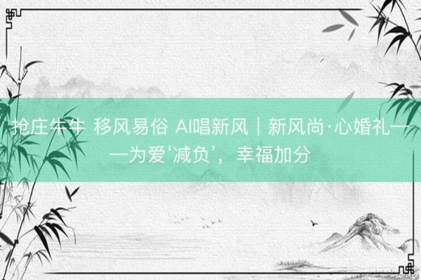 抢庄牛牛 移风易俗 AI唱新风｜新风尚·心婚礼——为爱‘减负’，幸福加分