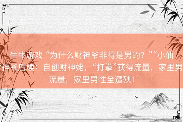 牛牛游戏 “为什么财神爷非得是男的?”“小仙女”嫌弃财神爷后续:自创财神姥,“打拳”获得流量,家里男性全遭殃!