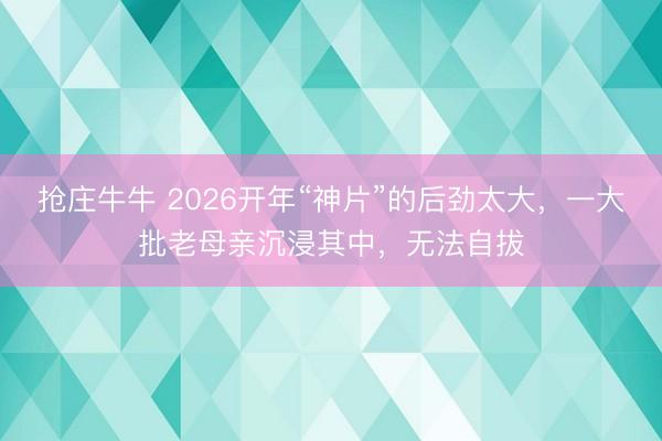 抢庄牛牛 2026开年“神片”的后劲太大，一大批老母亲沉浸其中，无法自拔