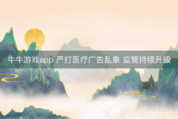 牛牛游戏app 严打医疗广告乱象 监管持续升级