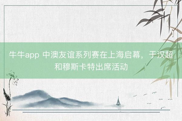 牛牛app 中澳友谊系列赛在上海启幕，于汉超和穆斯卡特出席活动