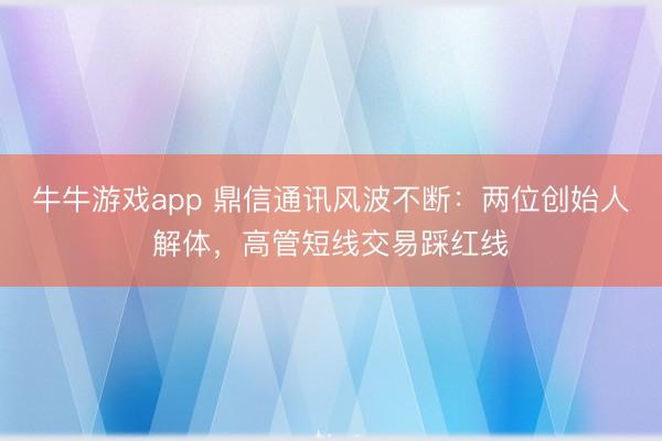 牛牛游戏app 鼎信通讯风波不断：两位创始人解体，高管短线交易踩红线