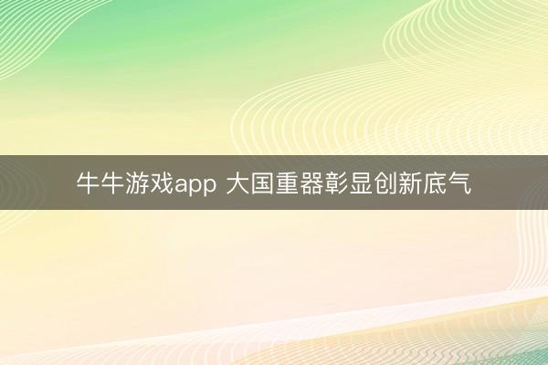 牛牛游戏app 大国重器彰显创新底气