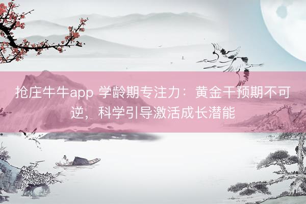 抢庄牛牛app 学龄期专注力:黄金干预期不可逆,科学引导激活成长潜能