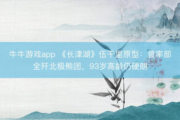 牛牛游戏app 《长津湖》伍千里原型：曾率部全歼北极熊团，93岁高龄仍硬朗