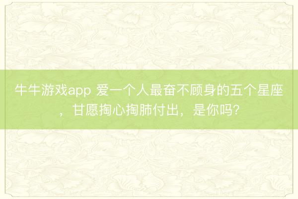 牛牛游戏app 爱一个人最奋不顾身的五个星座,甘愿掏心掏肺付出,是你吗?