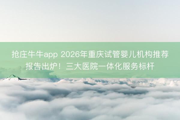 抢庄牛牛app 2026年重庆试管婴儿机构推荐报告出炉！三大医院一体化服务标杆