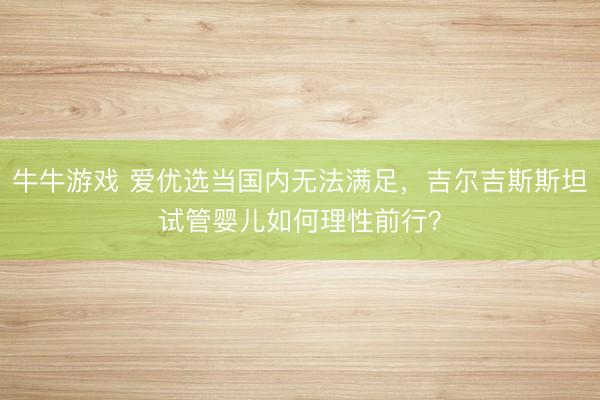 牛牛游戏 爱优选当国内无法满足，吉尔吉斯斯坦试管婴儿如何理性前行？