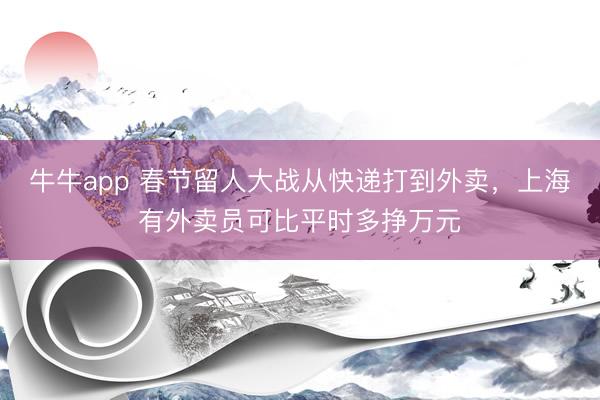 牛牛app 春节留人大战从快递打到外卖，上海有外卖员可比平时多挣万元