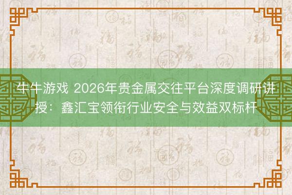 牛牛游戏 2026年贵金属交往平台深度调研讲授：鑫汇宝领衔行业安全与效益双标杆