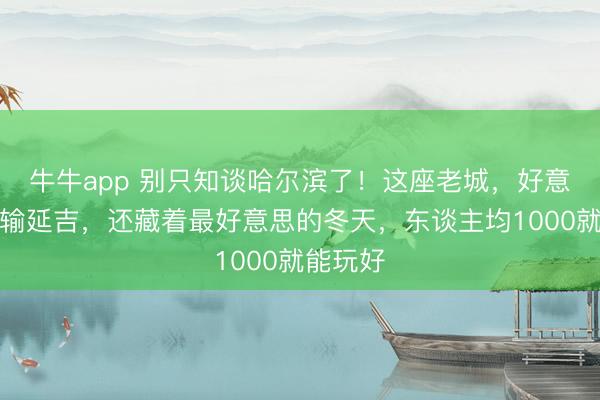 牛牛app 别只知谈哈尔滨了！这座老城，好意思食不输延吉，还藏着最好意思的冬天，东谈主均1000就能玩好