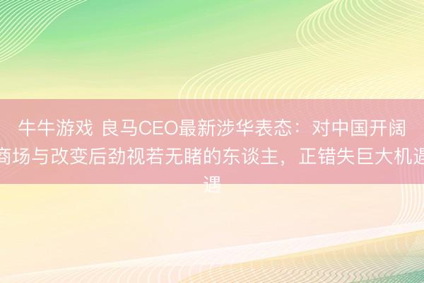 牛牛游戏 良马CEO最新涉华表态：对中国开阔商场与改变后劲视若无睹的东谈主，正错失巨大机遇