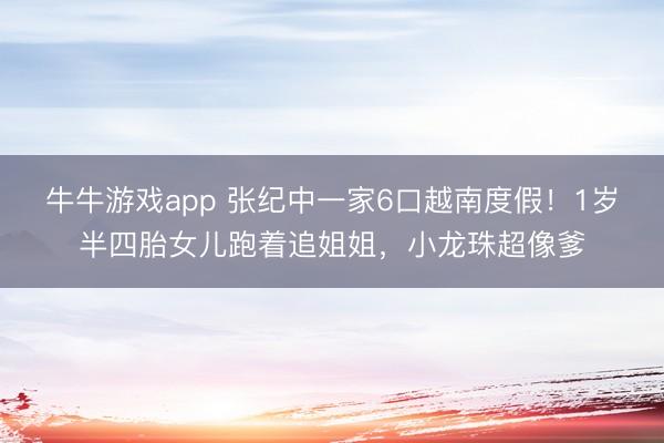 牛牛游戏app 张纪中一家6口越南度假！1岁半四胎女儿跑着追姐姐，小龙珠超像爹