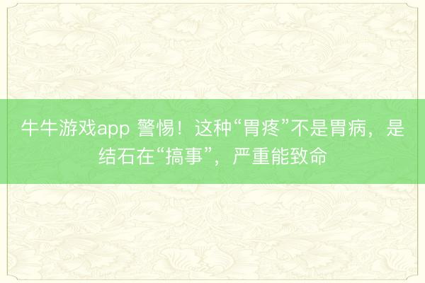 牛牛游戏app 警惕!这种“胃疼”不是胃病,是结石在“搞事”,严重能致命