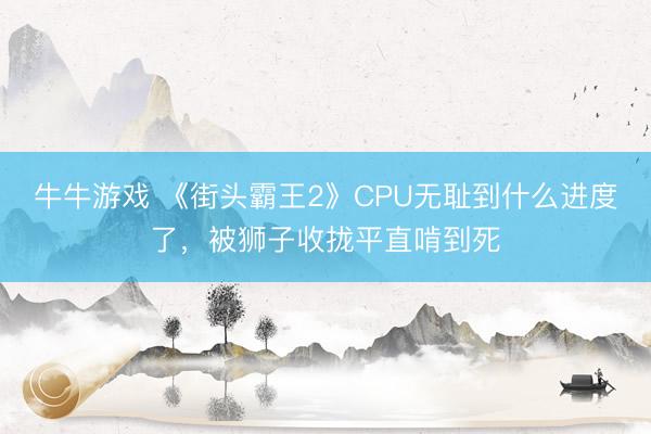 牛牛游戏 《街头霸王2》CPU无耻到什么进度了，被狮子收拢平直啃到死