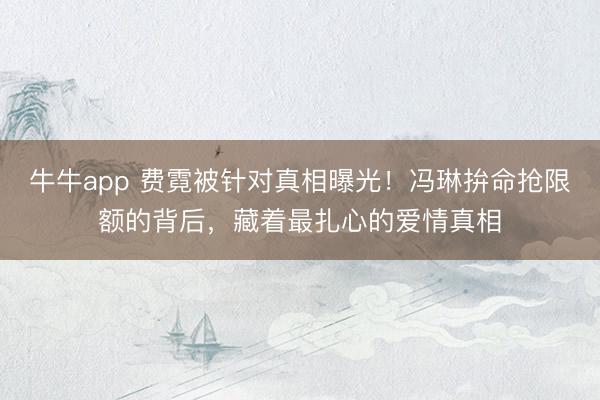 牛牛app 费霓被针对真相曝光！冯琳拚命抢限额的背后，藏着最扎心的爱情真相