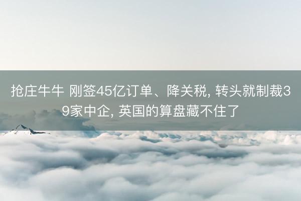 抢庄牛牛 刚签45亿订单、降关税， 转头就制裁39家中企， 英国的算盘藏不住了
