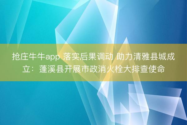 抢庄牛牛app 落实后果调动 助力清雅县城成立：蓬溪县开展市政消火栓大排查使命