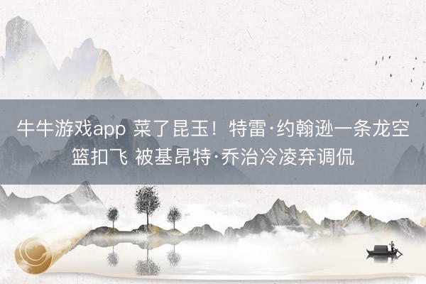 牛牛游戏app 菜了昆玉！特雷·约翰逊一条龙空篮扣飞 被基昂特·乔治冷凌弃调侃