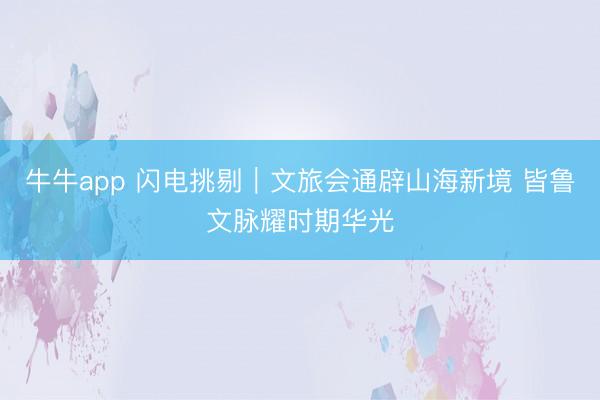牛牛app 闪电挑剔｜文旅会通辟山海新境 皆鲁文脉耀时期华光