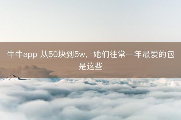 牛牛app 从50块到5w，她们往常一年最爱的包是这些