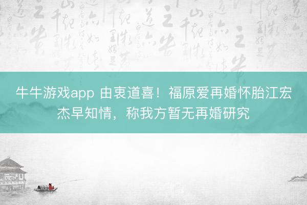 牛牛游戏app 由衷道喜!福原爱再婚怀胎江宏杰早知情,称我方暂无再婚研究
