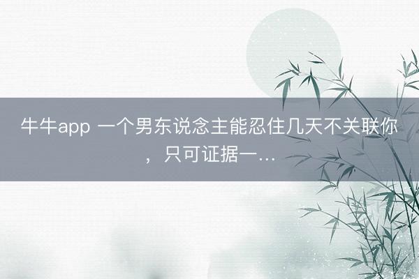牛牛app 一个男东说念主能忍住几天不关联你，只可证据一…