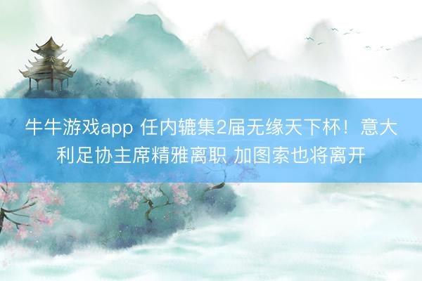 牛牛游戏app 任内辘集2届无缘天下杯！意大利足协主席精雅离职 加图索也将离开